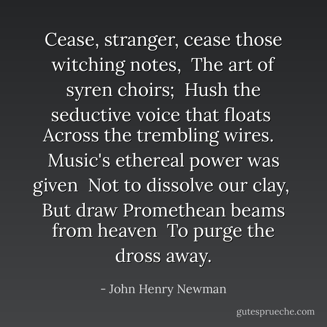 Cease, stranger, cease those witching notes, <br />The art of syren choirs; <br />Hush the seductive voice that floats <br />Across the trembling wires. <br /><br />Music's ethereal power was given <br />Not to dissolve our clay, <br />But draw Promethean beams from heaven <br />To purge the dross away. - John Henry Newman