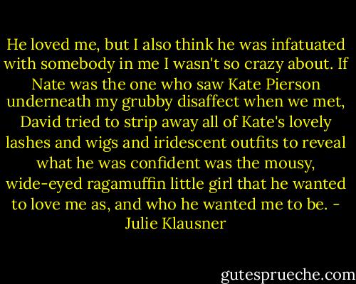 He loved me, but I also think he was infatuated with somebody in me I wasn't so crazy about. If Nate was the one who saw Kate Pierson underneath my grubby disaffect when we met, David tried to strip away all of Kate's lovely lashes and wigs and iridescent outfits to reveal what he was confident was the mousy, wide-eyed ragamuffin little girl that he wanted to love me as, and who he wanted me to be. - Julie Klausner