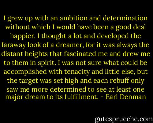 I grew up with an ambition and determination without which I would have been a good deal happier. I thought a lot and developed the faraway look of a dreamer, for it was always the distant heights that fascinated me and drew me to them in spirit. I was not sure what could be accomplished with tenacity and little else, but the target was set high and each rebuff only saw me more determined to see at least one major dream to its fulfillment. - Earl Denman