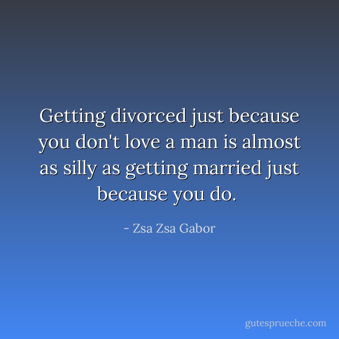 Getting divorced just because you don't love a man is almost as silly as getting married just because you do.  - Zsa Zsa Gabor