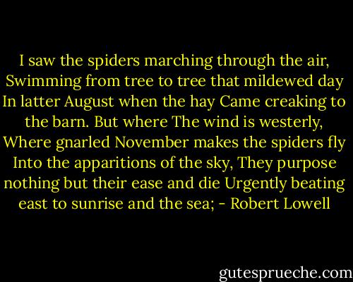 I saw the spiders marching through the air,<br />Swimming from tree to tree that mildewed day<br />In latter August when the hay<br />Came creaking to the barn. But where<br />The wind is westerly,<br />Where gnarled November makes the spiders fly<br />Into the apparitions of the sky,<br />They purpose nothing but their ease and die<br />Urgently beating east to sunrise and the sea; - Robert Lowell