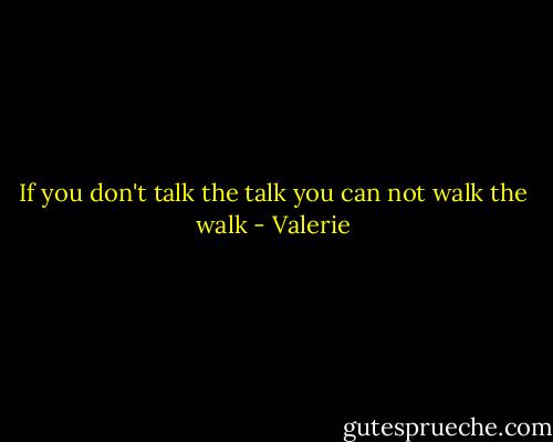 If you don't talk the talk you can not walk the walk - Valerie