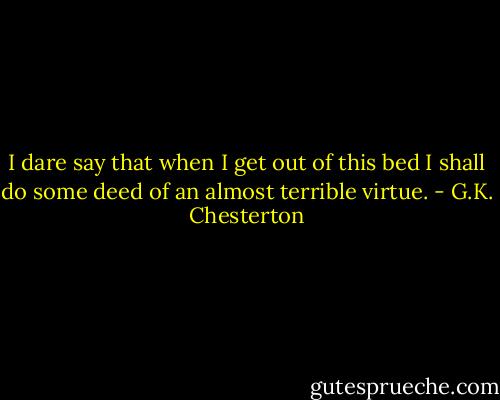 I dare say that when I get out of this bed I shall do some deed of an almost terrible virtue. - G.K. Chesterton