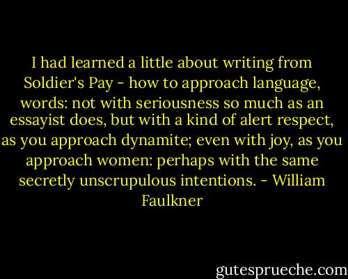 I had learned a little about writing from Soldier's Pay - how to approach language, words: not with seriousness so much as an essayist does, but with a kind of alert respect, as you approach dynamite; even with joy, as you approach women: perhaps with the same secretly unscrupulous intentions. - William Faulkner