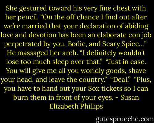 She gestured toward his very fine chest with her pencil. “On the off chance I find out after we’re married that your declaration of abiding love and devotion has been an elaborate con job perpetrated by you, Bodie, and Scary Spice…”<br /><br />He massaged her arch. “I definitely wouldn’t lose too much sleep over that.”<br /><br />“Just in case. You will give me all you worldly goods, shave your head, and leave the country.”<br /><br />“Deal.”<br /><br />“Plus, you have to hand out your Sox tickets so I can burn them in front of your eyes. - Susan Elizabeth Phillips