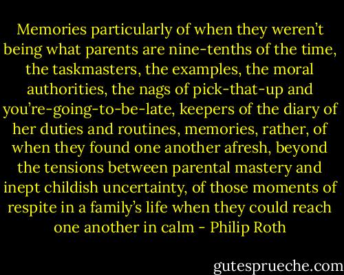 Memories particularly of when they weren’t being what parents are nine-tenths of the time, the taskmasters, the examples, the moral authorities, the nags of pick-that-up and you’re-going-to-be-late, keepers of the diary of her duties and routines, memories, rather, of when they found one another afresh, beyond the tensions between parental mastery and inept childish uncertainty, of those moments of respite in a family’s life when they could reach one another in calm - Philip Roth