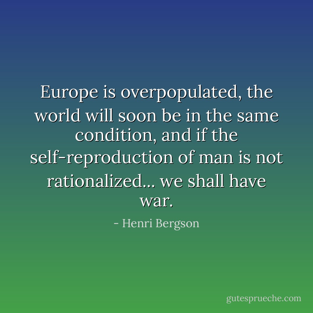 Europe is overpopulated, the world will soon be in the same condition, and if the self-reproduction of man is not rationalized... we shall have war. - Henri Bergson