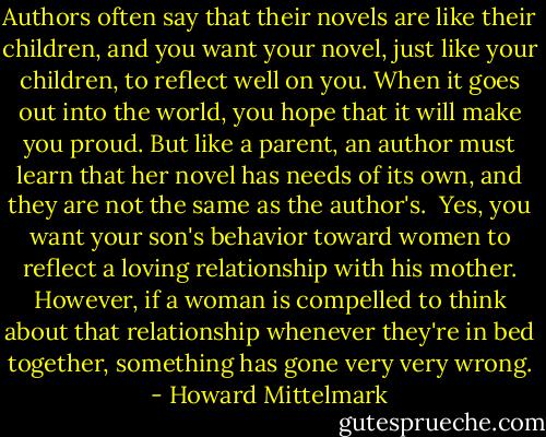Authors often say that their novels are like their children, and you want your novel, just like your children, to reflect well on you. When it goes out into the world, you hope that it will make you proud. But like a parent, an author must learn that her novel has needs of its own, and they are not the same as the author's.<br /> Yes, you want your son's behavior toward women to reflect a loving relationship with his mother. However, if a woman is compelled to think about that relationship whenever they're in bed together, something has gone very very wrong. - Howard Mittelmark