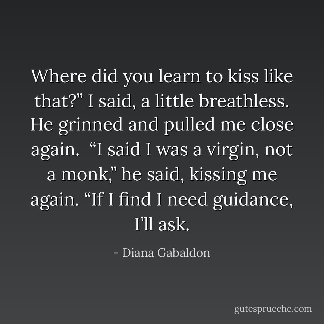 Where did you learn to kiss like that?” I said, a little breathless. He grinned and pulled me close again.<br /><br />“I said I was a virgin, not a monk,” he said, kissing me again. “If I find I need guidance, I’ll ask. - Diana Gabaldon
