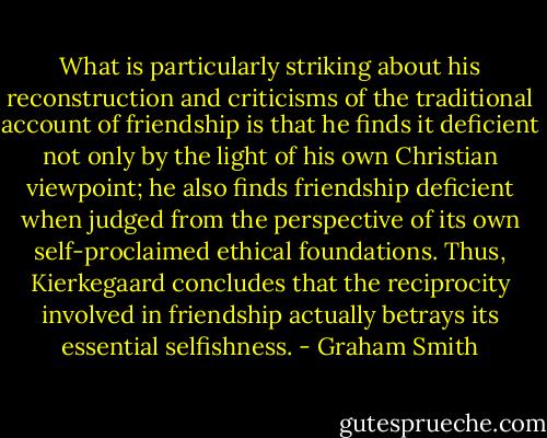 What is particularly striking about his reconstruction and criticisms of the traditional account of friendship is that he finds it deficient not only by the light of his own Christian viewpoint; he also finds friendship deficient when judged from the perspective of its own self-proclaimed ethical foundations. Thus, Kierkegaard concludes that the reciprocity involved in friendship actually betrays its essential selfishness. - Graham Smith
