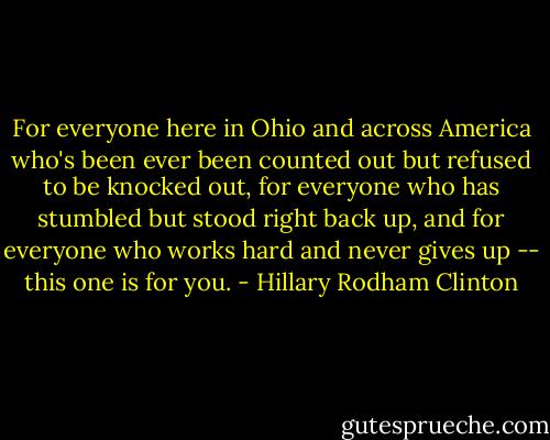 For everyone here in Ohio and across America who's been ever been counted out but refused to be knocked out, for everyone who has stumbled but stood right back up, and for everyone who works hard and never gives up -- this one is for you. - Hillary Rodham Clinton