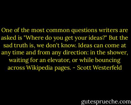 One of the most common questions writers are asked is "Where do you get your ideas?" But the sad truth is, we don't know. Ideas can come at any time and from any direction: in the shower, waiting for an elevator, or while bouncing across Wikipedia pages. - Scott Westerfeld