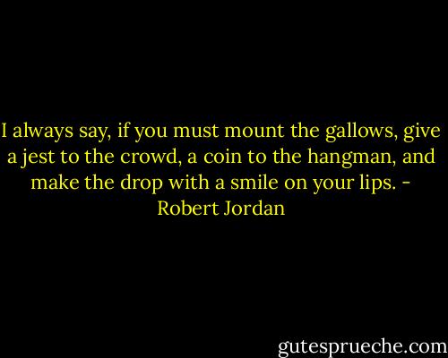 I always say, if you must mount the gallows, give a jest to the crowd, a coin to the hangman, and make the drop with a smile on your lips. - Robert Jordan