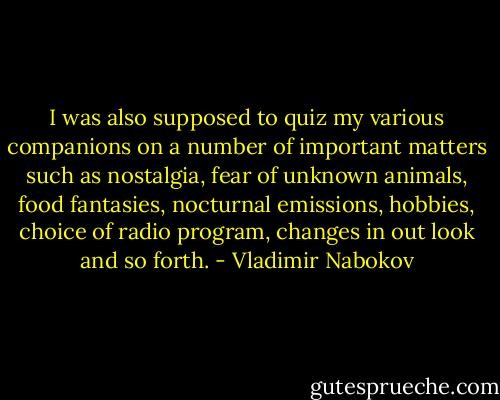 I was also supposed to quiz my various companions on a number of important matters such as nostalgia, fear of unknown animals, food fantasies, nocturnal emissions, hobbies, choice of radio program, changes in out look and so forth. - Vladimir Nabokov