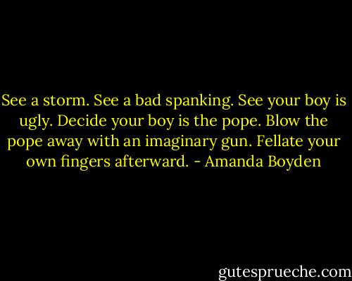 See a storm. See a bad spanking. See your boy is ugly. Decide your boy is the pope. Blow the pope away with an imaginary gun. Fellate your own fingers afterward. - Amanda Boyden
