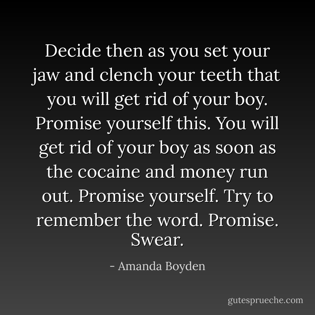 Decide then as you set your jaw and clench your teeth that you will get rid of your boy. Promise yourself this. You will get rid of your boy as soon as the cocaine and money run out. Promise yourself. Try to remember the word. Promise. Swear. - Amanda Boyden
