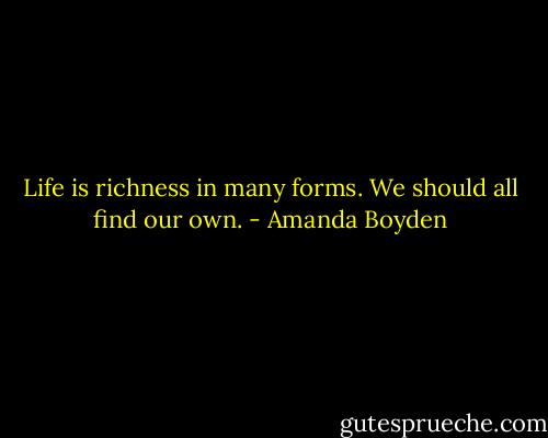 Life is richness in many forms. We should all find our own. - Amanda Boyden
