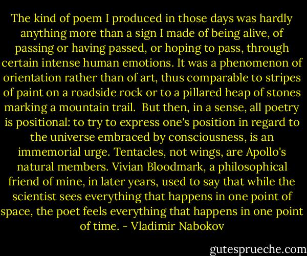 The kind of poem I produced in those days was hardly anything more than a sign I made of being alive, of passing or having passed, or hoping to pass, through certain intense human emotions. It was a phenomenon of orientation rather than of art, thus comparable to stripes of paint on a roadside rock or to a pillared heap of stones marking a mountain trail.<br /> But then, in a sense, all poetry is positional: to try to express one's position in regard to the universe embraced by consciousness, is an immemorial urge. Tentacles, not wings, are Apollo's natural members. Vivian Bloodmark, a philosophical friend of mine, in later years, used to say that while the scientist sees everything that happens in one point of space, the poet feels everything that happens in one point of time. - Vladimir Nabokov