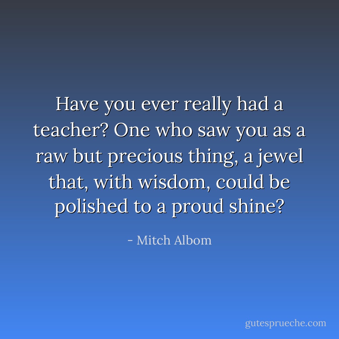Have you ever really had a teacher? One who saw you as a raw but precious thing, a jewel that, with wisdom, could be polished to a proud shine? - Mitch Albom