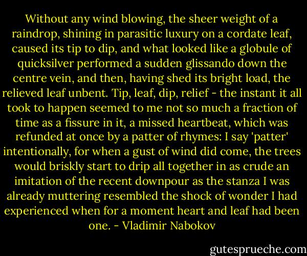 Without any wind blowing, the sheer weight of a raindrop, shining in parasitic luxury on a cordate leaf, caused its tip to dip, and what looked like a globule of quicksilver performed a sudden glissando down the centre vein, and then, having shed its bright load, the relieved leaf unbent. Tip, leaf, dip, relief - the instant it all took to happen seemed to me not so much a fraction of time as a fissure in it, a missed heartbeat, which was refunded at once by a patter of rhymes: I say 'patter' intentionally, for when a gust of wind did come, the trees would briskly start to drip all together in as crude an imitation of the recent downpour as the stanza I was already muttering resembled the shock of wonder I had experienced when for a moment heart and leaf had been one. - Vladimir Nabokov