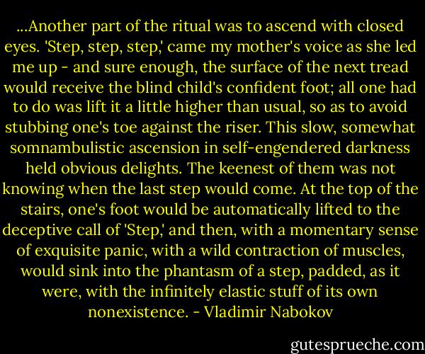 ...Another part of the ritual was to ascend with closed eyes. 'Step, step, step,' came my mother's voice as she led me up - and sure enough, the surface of the next tread would receive the blind child's confident foot; all one had to do was lift it a little higher than usual, so as to avoid stubbing one's toe against the riser. This slow, somewhat somnambulistic ascension in self-engendered darkness held obvious delights. The keenest of them was not knowing when the last step would come. At the top of the stairs, one's foot would be automatically lifted to the deceptive call of 'Step,' and then, with a momentary sense of exquisite panic, with a wild contraction of muscles, would sink into the phantasm of a step, padded, as it were, with the infinitely elastic stuff of its own nonexistence. - Vladimir Nabokov