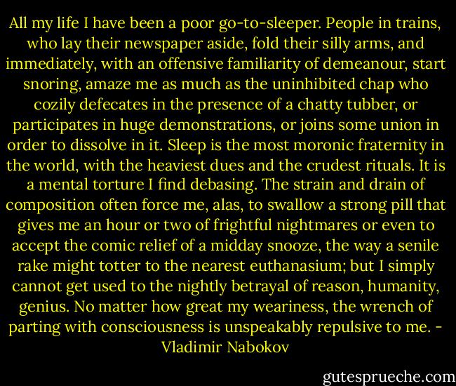 All my life I have been a poor go-to-sleeper. People in trains, who lay their newspaper aside, fold their silly arms, and immediately, with an offensive familiarity of demeanour, start snoring, amaze me as much as the uninhibited chap who cozily defecates in the presence of a chatty tubber, or participates in huge demonstrations, or joins some union in order to dissolve in it. Sleep is the most moronic fraternity in the world, with the heaviest dues and the crudest rituals. It is a mental torture I find debasing. The strain and drain of composition often force me, alas, to swallow a strong pill that gives me an hour or two of frightful nightmares or even to accept the comic relief of a midday snooze, the way a senile rake might totter to the nearest euthanasium; but I simply cannot get used to the nightly betrayal of reason, humanity, genius. No matter how great my weariness, the wrench of parting with consciousness is unspeakably repulsive to me. - Vladimir Nabokov