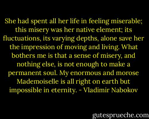 She had spent all her life in feeling miserable; this misery was her native element; its fluctuations, its varying depths, alone save her the impression of moving and living. What bothers me is that a sense of misery, and nothing else, is not enough to make a permanent soul. My enormous and morose Mademoiselle is all right on earth but impossible in eternity. - Vladimir Nabokov
