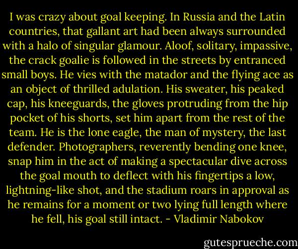 I was crazy about goal keeping. In Russia and the Latin countries, that gallant art had been always surrounded with a halo of singular glamour. Aloof, solitary, impassive, the crack goalie is followed in the streets by entranced small boys. He vies with the matador and the flying ace as an object of thrilled adulation. His sweater, his peaked cap, his kneeguards, the gloves protruding from the hip pocket of his shorts, set him apart from the rest of the team. He is the lone eagle, the man of mystery, the last defender. Photographers, reverently bending one knee, snap him in the act of making a spectacular dive across the goal mouth to deflect with his fingertips a low, lightning-like shot, and the stadium roars in approval as he remains for a moment or two lying full length where he fell, his goal still intact. - Vladimir Nabokov