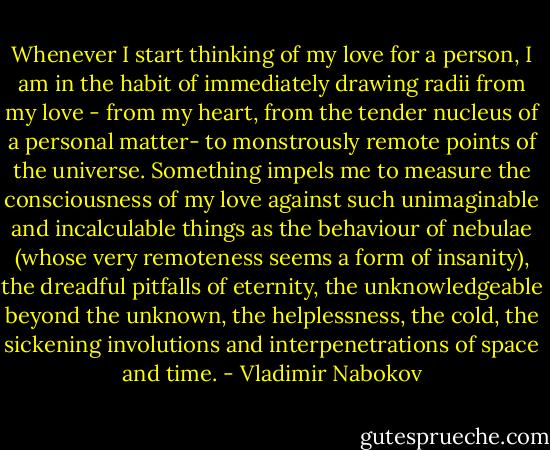 Whenever I start thinking of my love for a person, I am in the habit of immediately drawing radii from my love - from my heart, from the tender nucleus of a personal matter- to monstrously remote points of the universe. Something impels me to measure the consciousness of my love against such unimaginable and incalculable things as the behaviour of nebulae (whose very remoteness seems a form of insanity), the dreadful pitfalls of eternity, the unknowledgeable beyond the unknown, the helplessness, the cold, the sickening involutions and interpenetrations of space and time. - Vladimir Nabokov