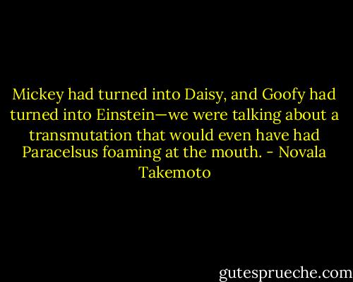 Mickey had turned into Daisy, and Goofy had turned into Einstein—we were talking about a transmutation that would even have had Paracelsus foaming at the mouth. - Novala Takemoto