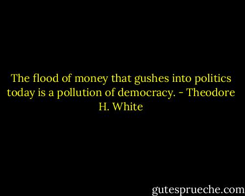 The flood of money that gushes into politics today is a pollution of democracy. - Theodore H. White
