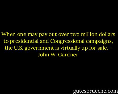 When one may pay out over two million dollars to presidential and Congressional campaigns, the U.S. government is virtually up for sale. - John W. Gardner