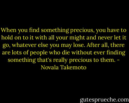 When you find something precious, you have to hold on to it with all your might and never let it go, whatever else you may lose. After all, there are lots of people who die without ever finding something that's really precious to them. - Novala Takemoto