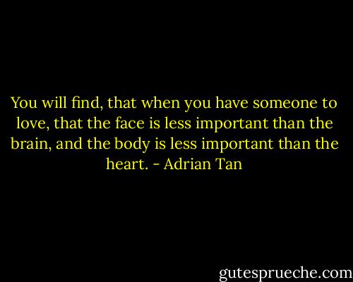 You will find, that when you have someone to love, that the face is less important than the brain, and the body is less important than the heart. - Adrian Tan