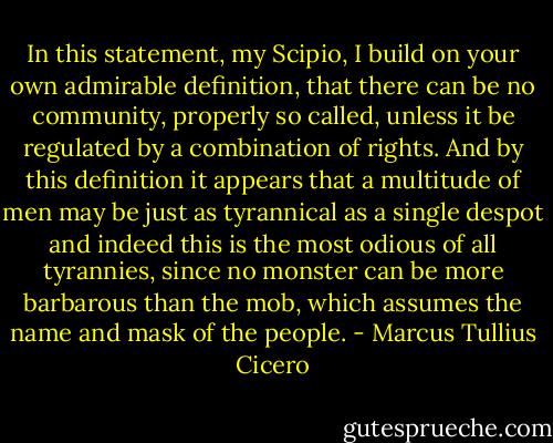 In this statement, my Scipio, I build on your own admirable definition, that there can be no community, properly so called, unless it be regulated by a combination of rights. And by this definition it appears that a multitude of men may be just as tyrannical as a single despot and indeed this is the most odious of all tyrannies, since no monster can be more barbarous than the mob, which assumes the name and mask of the people. - Marcus Tullius Cicero