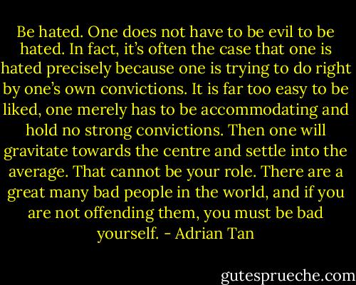 Be hated. One does not have to be evil to be hated. In fact, it’s often the case that one is hated precisely because one is trying to do right by one’s own convictions. It is far too easy to be liked, one merely has to be accommodating and hold no strong convictions. Then one will gravitate towards the centre and settle into the average. That cannot be your role. There are a great many bad people in the world, and if you are not offending them, you must be bad yourself. - Adrian Tan