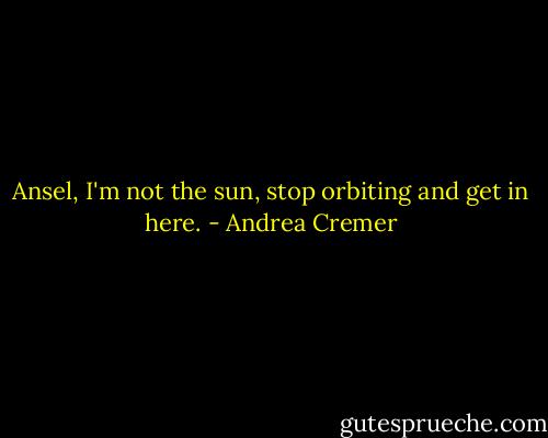 Ansel, I'm not the sun, stop orbiting and get in here. - Andrea Cremer