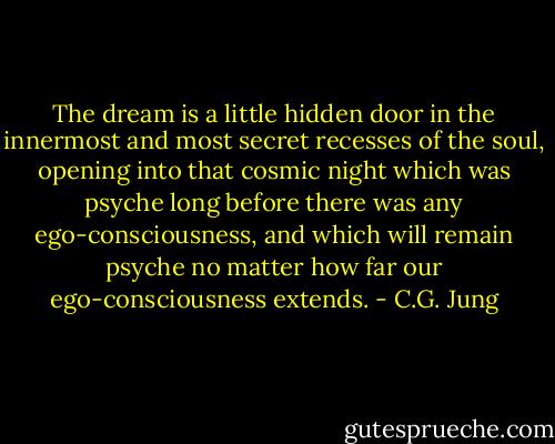 The dream is a little hidden door in the innermost and most secret recesses of the soul, opening into that cosmic night which was psyche long before there was any ego-consciousness, and which will remain psyche no matter how far our ego-consciousness extends. - C.G. Jung