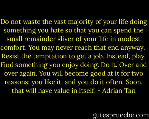 Do not waste the vast majority of your life doing something you hate so that you can spend the small remainder sliver of your life in modest comfort. You may never reach that end anyway.<br /><br />Resist the temptation to get a job. Instead, play. Find something you enjoy doing. Do it. Over and over again. You will become good at it for two reasons: you like it, and you do it often. Soon, that will have value in itself. - Adrian Tan