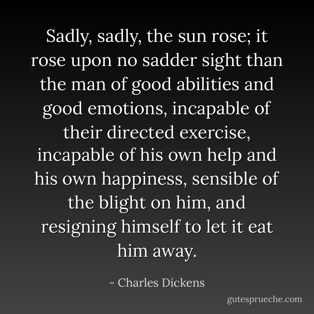 Sadly, sadly, the sun rose; it rose upon no sadder sight than the man of good abilities and good emotions, incapable of their directed exercise, incapable of his own help and his own happiness, sensible of the blight on him, and resigning himself to let it eat him away. - Charles Dickens