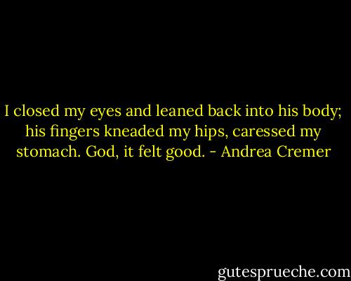 I closed my eyes and leaned back into his body; his fingers kneaded my hips, caressed my stomach. God, it felt good. - Andrea Cremer