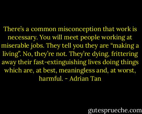 There’s a common misconception that work is necessary. You will meet people working at miserable jobs. They tell you they are “making a living”. No, they’re not. They’re dying, frittering away their fast-extinguishing lives doing things which are, at best, meaningless and, at worst, harmful. - Adrian Tan