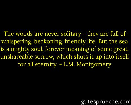 The woods are never solitary--they are full of whispering, beckoning, friendly life. But the sea is a mighty soul, forever moaning of some great, unshareable sorrow, which shuts it up into itself for all eternity. - L.M. Montgomery