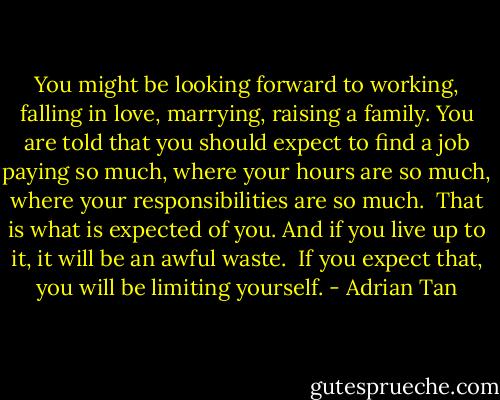 You might be looking forward to working, falling in love, marrying, raising a family. You are told that you should expect to find a job paying so much, where your hours are so much, where your responsibilities are so much.<br /><br />That is what is expected of you. And if you live up to it, it will be an awful waste.<br /><br />If you expect that, you will be limiting yourself. - Adrian Tan