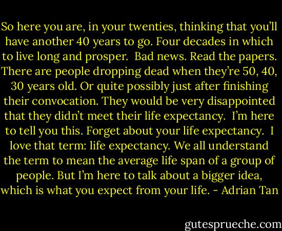 So here you are, in your twenties, thinking that you’ll have another 40 years to go. Four decades in which to live long and prosper.<br /><br />Bad news. Read the papers. There are people dropping dead when they’re 50, 40, 30 years old. Or quite possibly just after finishing their convocation. They would be very disappointed that they didn’t meet their life expectancy.<br /><br />I’m here to tell you this. Forget about your life expectancy.<br /><br />I love that term: life expectancy. We all understand the term to mean the average life span of a group of people. But I’m here to talk about a bigger idea, which is what you expect from your life. - Adrian Tan