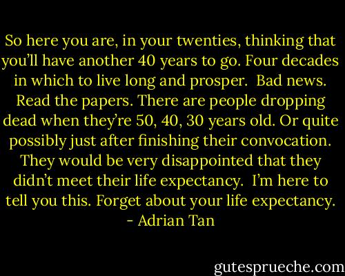 So here you are, in your twenties, thinking that you’ll have another 40 years to go. Four decades in which to live long and prosper.<br /><br />Bad news. Read the papers. There are people dropping dead when they’re 50, 40, 30 years old. Or quite possibly just after finishing their convocation. They would be very disappointed that they didn’t meet their life expectancy.<br /><br />I’m here to tell you this. Forget about your life expectancy. - Adrian Tan