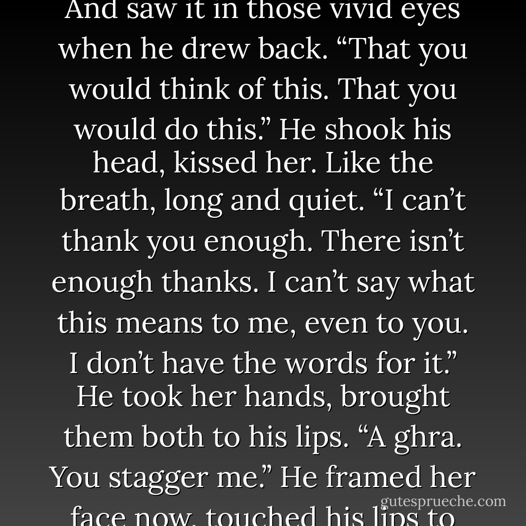 What a woman you are,” he murmured, and she heard the emotion in it, the<br />way the Irish thickened just a bit in his voice. And saw it in those vivid eyes when he drew back. “That you would think of this. That you would do this.”<br />He shook his head, kissed her. Like the breath, long and quiet.<br />“I can’t thank you enough. There isn’t enough thanks. I can’t say what this means to me, even to you. I don’t have the words for it.” He took her hands,<br />brought them both to his lips. “<i>A ghra</i>. You stagger me.”<br />He framed her face now, touched his lips to her brow. “You’re the beat of my heart, the breath in my body, the light in my soul. - J.D. Robb