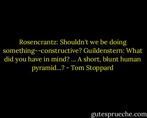 Rosencrantz: Shouldn't we be doing something--constructive?<br />Guildenstern: What did you have in mind? ... A short, blunt human pyramid...? - Tom Stoppard