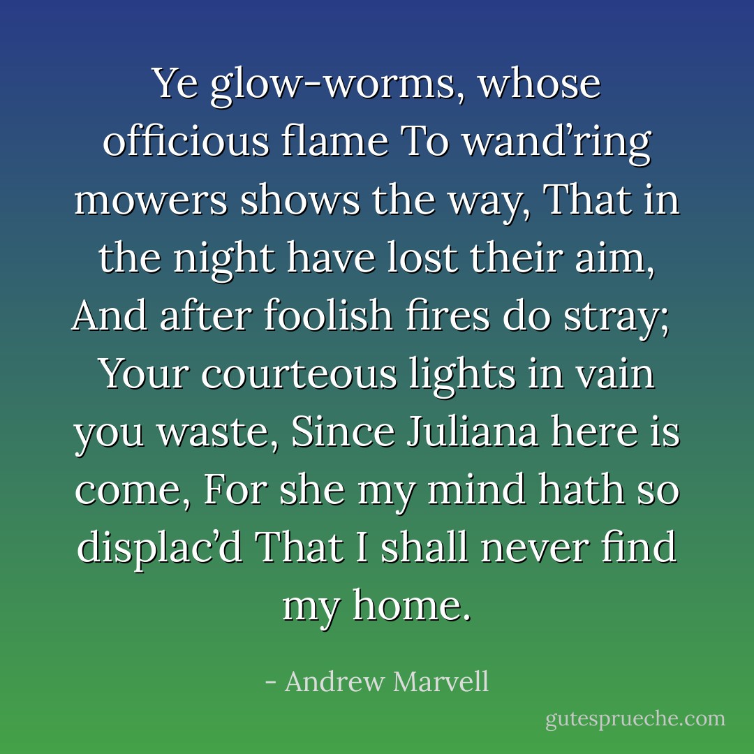 Ye glow-worms, whose officious flame<br />To wand’ring mowers shows the way,<br />That in the night have lost their aim,<br />And after foolish fires do stray;<br /><br />Your courteous lights in vain you waste,<br />Since Juliana here is come,<br />For she my mind hath so displac’d<br />That I shall never find my home. - Andrew Marvell