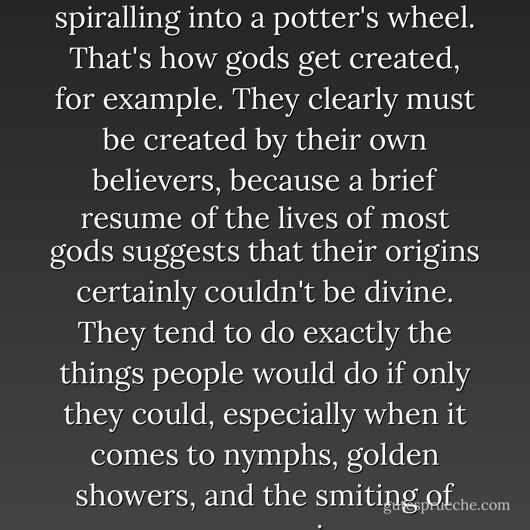 Belief sloshes around in the firmament like lumps of clay spiralling into a potter's wheel. That's how gods get created, for example. They clearly must be created by their own believers, because a brief resume of the lives of most gods suggests that their origins certainly couldn't be divine. They tend to do exactly the things people would do if only they could, especially when it comes to nymphs, golden showers, and the smiting of your enemies. - Terry Pratchett
